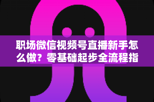职场微信视频号直播新手怎么做？零基础起步全流程指南与实用技巧详解