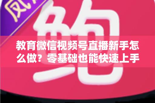 教育微信视频号直播新手怎么做？零基础也能快速上手的全流程指南