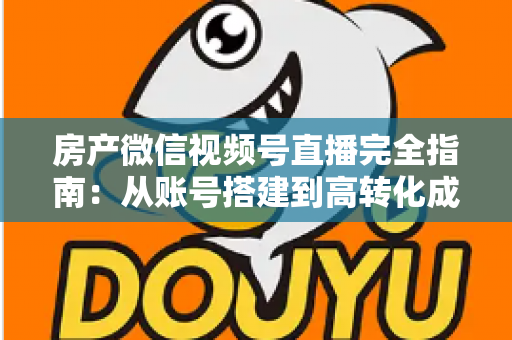 房产微信视频号直播完全指南：从账号搭建到高转化成交的全流程实战攻略