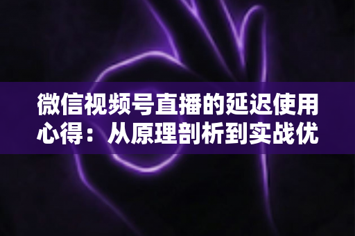 微信视频号直播的延迟使用心得:从原理剖析到实战优化的完整指南 微信视频号直播的延迟使用心得:从原理剖析到实战优化的完整指南