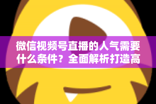 微信视频号直播的人气需要什么条件？全面解析打造高人气直播间的核心要素与实用技巧