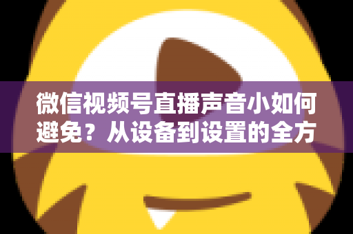 微信视频号直播声音小如何避免?从设备到设置的全方位解决方案大全 微信视频号直播声音小如何避免?从设备到设置的全方位解决方案大全