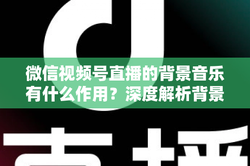 微信视频号直播的背景音乐有什么作用?深度解析背景音乐对直播间氛围、留人与转化的价值 微信视频号直播的背景音乐有什么作用?深度解析背景音乐对直播间氛围、留人与转化的价值