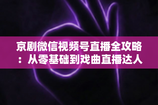 京剧微信视频号直播全攻略：从零基础到戏曲直播达人的实战指南