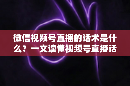 微信视频号直播的话术是什么？一文读懂视频号直播话术模板、类型与实战应用技巧