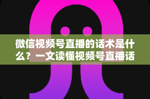 微信视频号直播的话术是什么？一文读懂视频号直播话术模板、类型与实战应用技巧