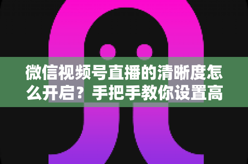 微信视频号直播的清晰度怎么开启？手把手教你设置高清直播画质与常见问题全解析