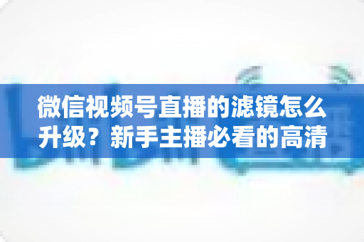 微信视频号直播的滤镜怎么升级?新手主播必看的高清美颜直播全攻略 微信视频号直播的滤镜怎么升级?新手主播必看的高清美颜直播全攻略