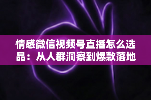 情感微信视频号直播怎么选品:从人群洞察到爆款落地的全流程实战指南 情感微信视频号直播怎么选品:从人群洞察到爆款落地的全流程实战指南