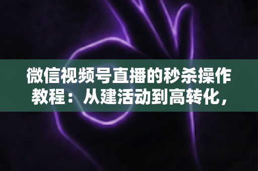 微信视频号直播的秒杀操作教程：从建活动到高转化，手把手教你玩转直播间秒杀