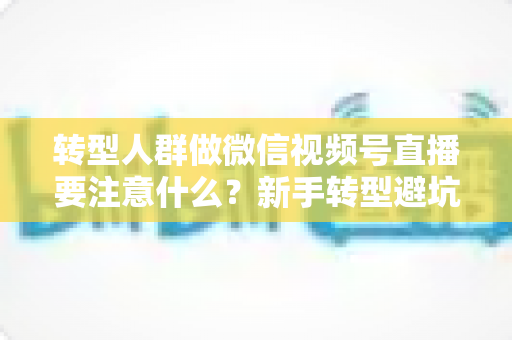 转型人群做微信视频号直播要注意什么？新手转型避坑指南与全流程实操干货