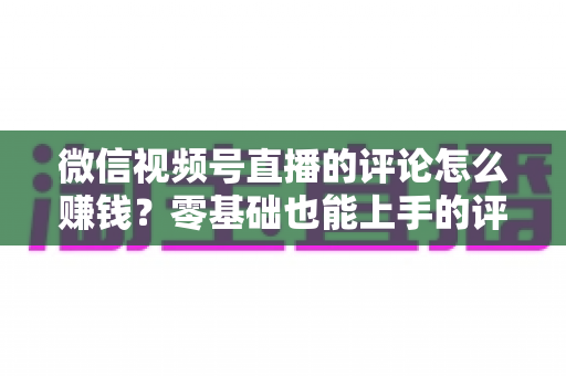 微信视频号直播的评论怎么赚钱?零基础也能上手的评论变现全攻略 微信视频号直播的评论怎么赚钱?零基础也能上手的评论变现全攻略