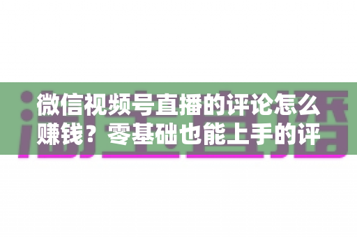 微信视频号直播的评论怎么赚钱?零基础也能上手的评论变现全攻略 微信视频号直播的评论怎么赚钱?零基础也能上手的评论变现全攻略