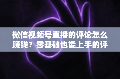 微信视频号直播的评论怎么赚钱?零基础也能上手的评论变现全攻略 微信视频号直播的评论怎么赚钱?零基础也能上手的评论变现全攻略