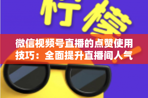 微信视频号直播的点赞使用技巧：全面提升直播间人气与互动的实战指南