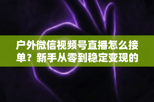 户外微信视频号直播怎么接单?新手从零到稳定变现的完整实战指南 户外微信视频号直播怎么接单?新手从零到稳定变现的完整实战指南