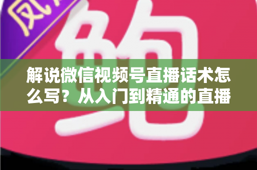 解说微信视频号直播话术怎么写？从入门到精通的直播带货话术实战指南