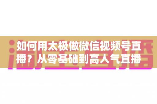 如何用太极做微信视频号直播？从零基础到高人气直播间的完整实战指南