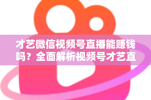 才艺微信视频号直播能赚钱吗？全面解析视频号才艺直播变现途径与实操攻略