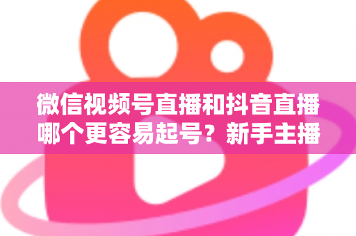 微信视频号直播和抖音直播哪个更容易起号？新手主播平台选择与起号实战指南