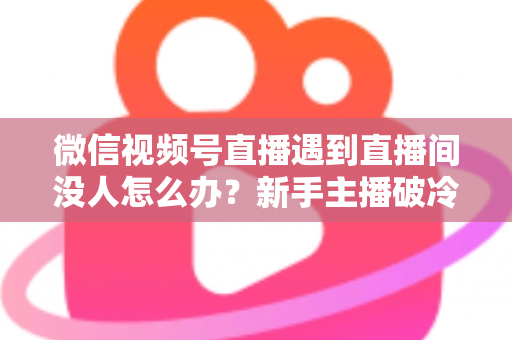 微信视频号直播遇到直播间没人怎么办?新手主播破冷启动难题的实战指南 微信视频号直播遇到直播间没人怎么办?新手主播破冷启动难题的实战指南