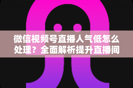 微信视频号直播人气低怎么处理?全面解析提升直播间热度的实用策略与运营技巧 微信视频号直播人气低怎么处理?全面解析提升直播间热度的实用策略与运营技巧