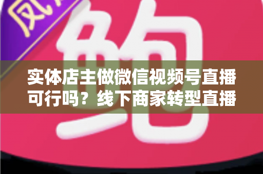 实体店主做微信视频号直播可行吗?线下商家转型直播带货的全景分析与实操指南 实体店主做微信视频号直播可行吗?线下商家转型直播带货的全景分析与实操指南
