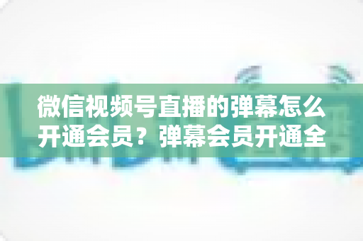 微信视频号直播的弹幕怎么开通会员？弹幕会员开通全流程、专属权益与常见问题一网打尽