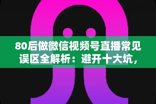 80后做微信视频号直播常见误区全解析：避开十大坑，让直播变现少走三年弯路