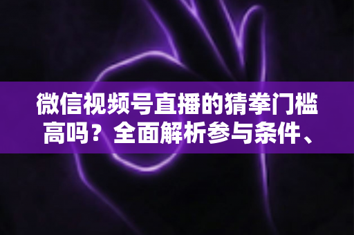 微信视频号直播的猜拳门槛高吗？全面解析参与条件、玩法规则与运营建议
