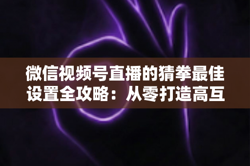 微信视频号直播的猜拳最佳设置全攻略:从零打造高互动、高留存的爆款直播间 微信视频号直播的猜拳最佳设置全攻略:从零打造高互动、高留存的爆款直播间