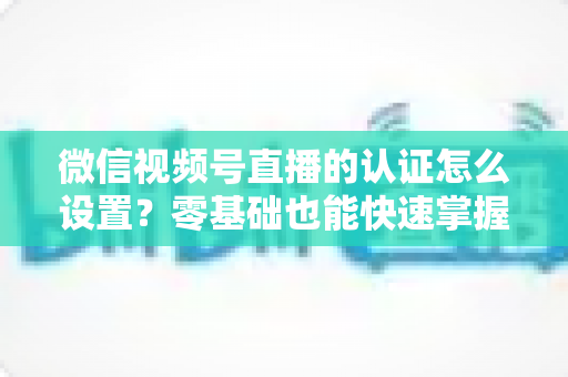 微信视频号直播的认证怎么设置？零基础也能快速掌握的认证全流程指南