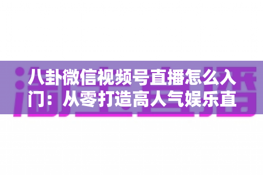 八卦微信视频号直播怎么入门：从零打造高人气娱乐直播间的完整实操指南