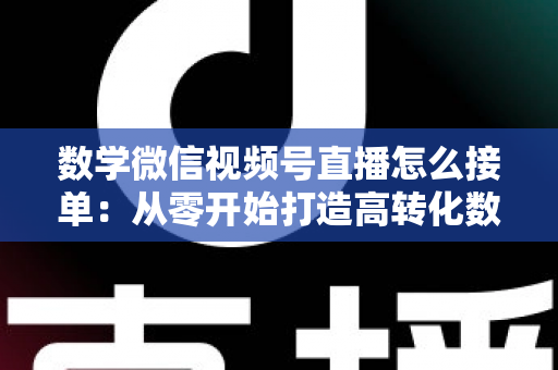数学微信视频号直播怎么接单：从零开始打造高转化数学教学直播间的完整实战指南