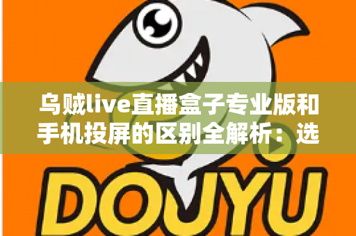 乌贼live直播盒子专业版和手机投屏的区别全解析：选对直播方案，画质与效率双提升