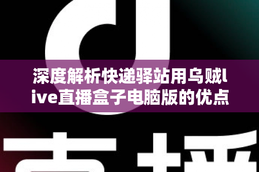 深度解析快递驿站用乌贼live直播盒子电脑版的优点和缺点：驿站经营者增收转型必读指南