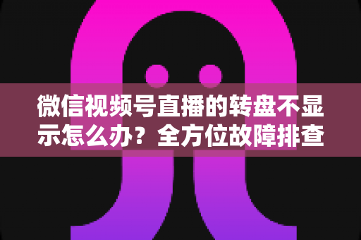 微信视频号直播的转盘不显示怎么办？全方位故障排查与高效解决方案指南