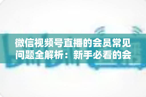 微信视频号直播的会员常见问题全解析:新手必看的会员功能使用指南 微信视频号直播的会员常见问题全解析:新手必看的会员功能使用指南