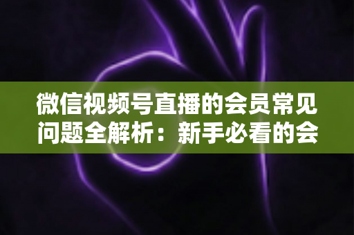 微信视频号直播的会员常见问题全解析：新手必看的会员功能使用指南