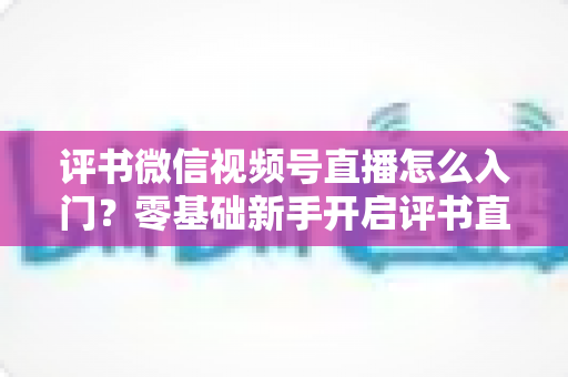 评书微信视频号直播怎么入门?零基础新手开启评书直播的完整实战指南 评书微信视频号直播怎么入门?零基础新手开启评书直播的完整实战指南