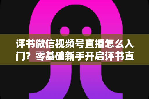 评书微信视频号直播怎么入门?零基础新手开启评书直播的完整实战指南 评书微信视频号直播怎么入门?零基础新手开启评书直播的完整实战指南