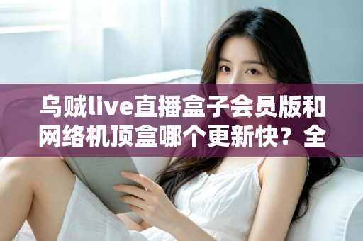 乌贼live直播盒子会员版和网络机顶盒哪个更新快？全面对比解析帮你选对家庭观影设备