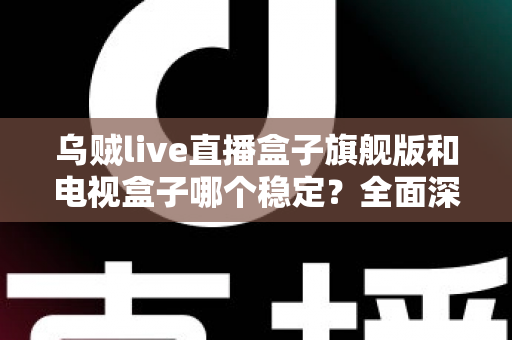 乌贼live直播盒子旗舰版和电视盒子哪个稳定？全面深度对比解析与选购指南