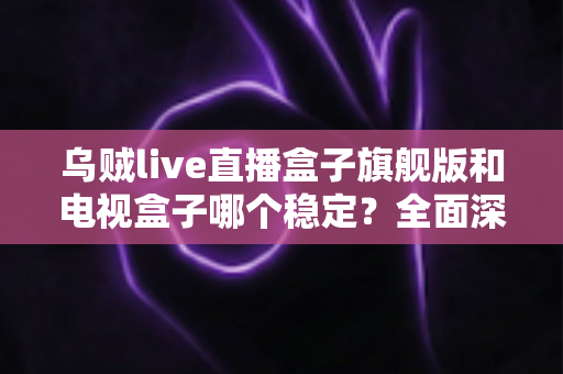 乌贼live直播盒子旗舰版和电视盒子哪个稳定？全面深度对比解析与选购指南