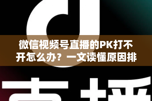 微信视频号直播的PK打不开怎么办？一文读懂原因排查与实用解决方案