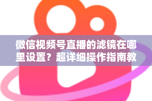 微信视频号直播的滤镜在哪里设置？超详细操作指南教你快速找到美颜与滤镜入口