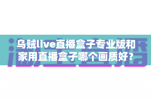乌贼live直播盒子专业版和家用直播盒子哪个画质好?深度解析两大直播设备画质差异,帮你选出最适合的直播利器 乌贼live直播盒子专业版和家用直播盒子哪个画质好?深度解析两大直播设备画质差异,帮你选出最适合的直播利器