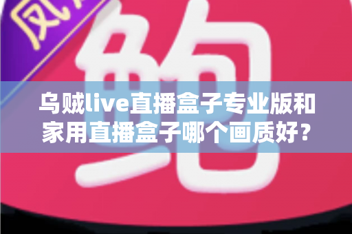 乌贼live直播盒子专业版和家用直播盒子哪个画质好？深度解析两大直播设备画质差异，帮你选出最适合的直播利器