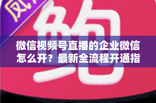 微信视频号直播的企业微信怎么开？最新全流程开通指南与私域运营实战技巧