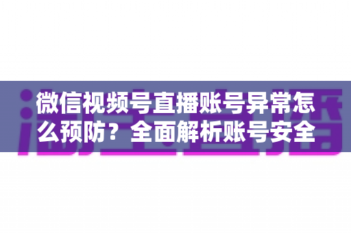 微信视频号直播账号异常怎么预防？全面解析账号安全防护指南与实用技巧